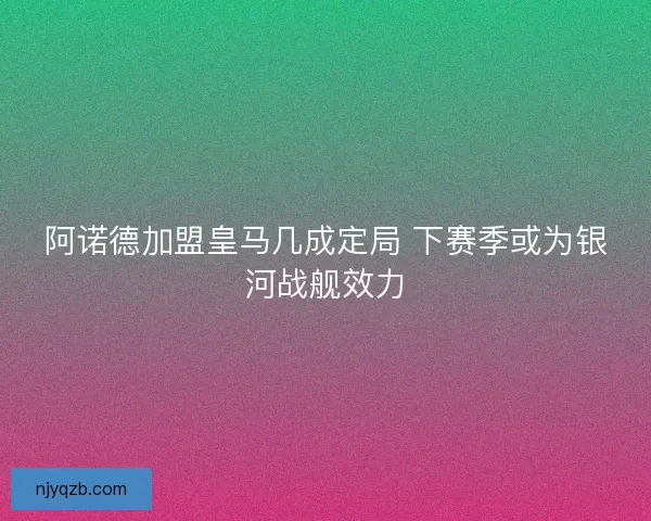阿诺德加盟皇马几成定局 下赛季或为银河战舰效力
