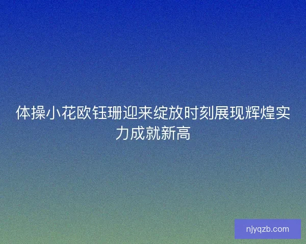 体操小花欧钰珊迎来绽放时刻展现辉煌实力成就新高