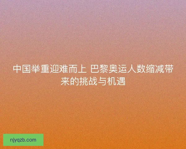 中国举重迎难而上 巴黎奥运人数缩减带来的挑战与机遇