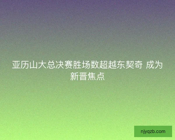 亚历山大总决赛胜场数超越东契奇 成为新晋焦点
