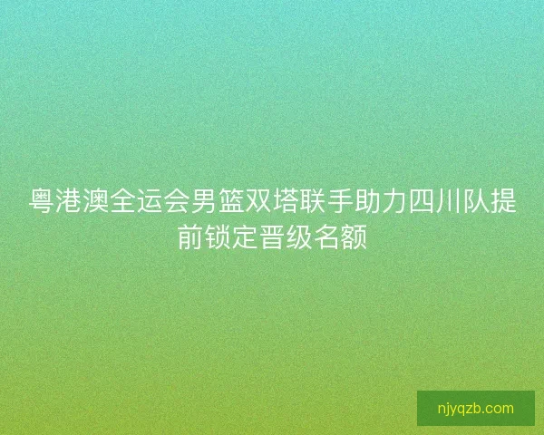 粤港澳全运会男篮双塔联手助力四川队提前锁定晋级名额
