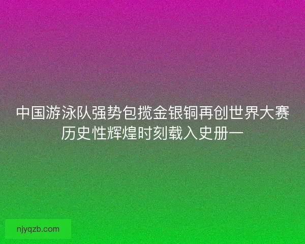 中国游泳队强势包揽金银铜再创世界大赛历史性辉煌时刻载入史册一