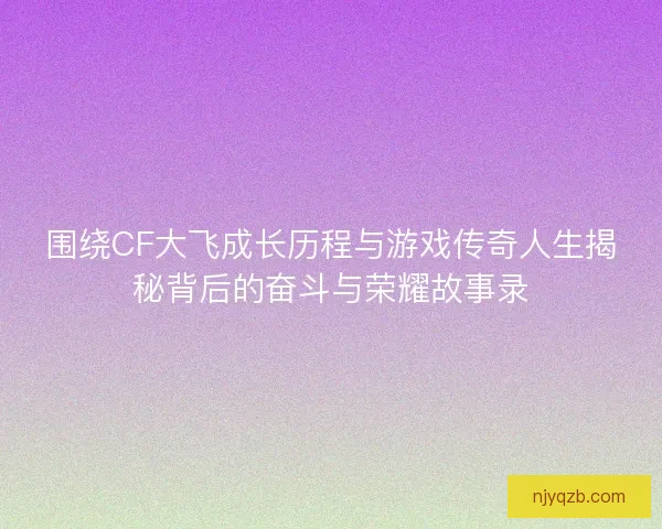 围绕CF大飞成长历程与游戏传奇人生揭秘背后的奋斗与荣耀故事录