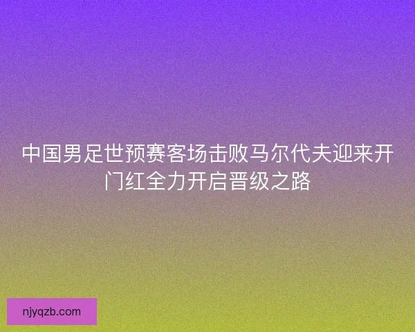 中国男足世预赛客场击败马尔代夫迎来开门红全力开启晋级之路