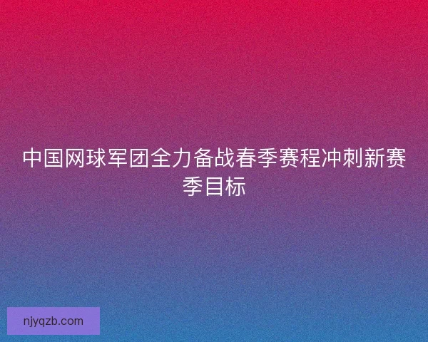 中国网球军团全力备战春季赛程冲刺新赛季目标